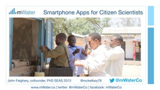 Smartphone Apps for Citizen Scientists
@mWaterCo
www.mWater.co | twitter: @mWaterCo | facebook: mWaterCo
John Feighery, cofounder, PhD SEAS 2013 @rocketboy76
 