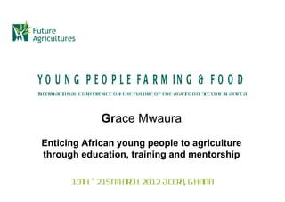 Y O U N G P E O P L E F A R M IN G & F O O D
I TERN ATI N AL CO N FEREN CE O N THE FUTURE O F THE AGRI O D SEC TO R I AFRI
N        O                                              FO             N    CA



                       Grace Mwaura
 Enticing African young people to agriculture
 through education, training and mentorship

            19t - 21stM ar 2012 Accr Ghana
               h          ch        a,
 