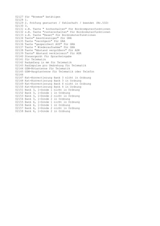 02127
02128
02129
02130
02131
02132
02133
02134
02135
02136
02137
02138
02139
02140
02141
02142
02143
02144
02145
02146
02147
02148
02149
02150
02151
02152
02153
02154
02155
02156
02157
02158

für "Bremse" betätigen
1.
2. Prüfung gestartet / fehlerhaft / beendet (Nr.532)
3.
z.B. Taste " hochschalten" für Bordcomputerfunktionen
z.B. Taste "runterschalten" für Bordcomuterfunktionen
z.B. Taste "Reset" für Bordcomuterfunktionen
Taste" beschleunigen" für GRA
Taste "verzögern" für GRA
Taste "gespeichert AUS" für GRA
Taste " Wiederaufnahme" für GRA
Taste "Abstand vergrößern" für ADR
Taste" Abstand verkleinern" für ADR
Steuergerät für Spracheingabe
für Telematik
Radumfang in mm für Telematik
Radimpulse pro Umdrehung für Telematik
GSM-Notantenne für Telematik
GSM-Hauptantenne für Telematik oder Telefon
Kat-Konvertierung
Kat-Konvertierung
Kat-Konvertierung
Kat-Konvertierung
Bank 3, l-Sonde 1
Bank 3, l-Sonde 1
Bank 3, l-Sonde 2
Bank 3, l-Sonde 2
Bank 4, l-Sonde 1
Bank 4, l-Sonde 1
Bank 4, l-Sonde 2
Bank 4, l-Sonde 2

Bank 3 nicht in Ordnung
Bank 3 in Ordnung
Bank 4 nicht in Ordnung
Bank 4 in Ordnung
nicht in Ordnung
in Ordnung
nicht in Ordnung
in Ordnung
nicht in Ordnung
in Ordnung
nicht in Ordnung
in Ordnung

 