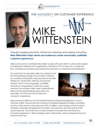 BI OGR APHY




                           MIKE
                           WITTENSTEIN
Through engaging keynotes, interactive workshops and inspired consulting,
Mike Wittenstein helps clients and audiences create memorable, profitable
customer experiences.

Mike is known for his chameleon-like ability to align with each client’s culture and is adept
at working with all levels of an organization. They rely on him to think way “outside the
box” and discover breakthrough solutions that are easy to understand and implement.

For more than two decades, Mike has worked on the
front line leading change and innovation initiatives
for hundreds of hospitality, retail and service firms like
Holiday Inn, McDonald’s, Best Buy and Conner
Partners. Fluent in four languages, he skillfully
translates an organization’s intent into a plan
everyone can endorse. Mike’s keen observational
skills and articulate feedback give clients the
equivalent of a front-row seat at their own
company’s experience.

Mike earned his MBA from the Thunderbird School of Global Management. As an e-
Visionary at IBM, he launched the company's first global experience design consulting
practice. Mike was the cofounder and CEO of Galileo, a technology communications
company nationally recognized for innovation and creativity. He is the author of the
upcoming book, quot;Go Away! How to Stop Company Processes from Dictating Your
Customer's Experience.quot; Mike's strategy studio is Storyminers, where companies find and
become their story.



    Info and Bookings (866) 770-9830 | Mobile (404) 229-5809 | Mike@MikeWittenstein.com
 