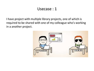 Usecase : 1
I have project with multiple library projects, one of which is
required to be shared with one of my colleague who's working
in a another project.
 