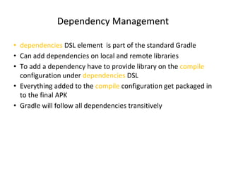 Dependency Management
• dependencies DSL element is part of the standard Gradle
• Can add dependencies on local and remote libraries
• To add a dependency have to provide library on the compile
configuration under dependencies DSL
• Everything added to the compile configuration get packaged in
to the final APK
• Gradle will follow all dependencies transitively
 