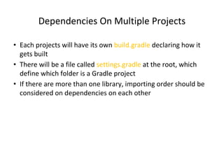 Dependencies On Multiple Projects
• Each projects will have its own build.gradle declaring how it
gets built
• There will be a file called settings.gradle at the root, which
define which folder is a Gradle project
• If there are more than one library, importing order should be
considered on dependencies on each other
 