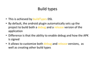 Build types
• This is achieved by buildTypes DSL
• By default, the android plugin automatically sets up the
project to build both a debug and a release version of the
application
• Difference is that the ability to enable debug and how the APK
is signed
• It allows to customize both debug and release versions, as
well as creating other build types
 
