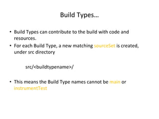 Build Types…
• Build Types can contribute to the build with code and
resources.
• For each Build Type, a new matching sourceSet is created,
under src directory
src/<buildtypename>/
• This means the Build Type names cannot be main or
instrumentTest
 