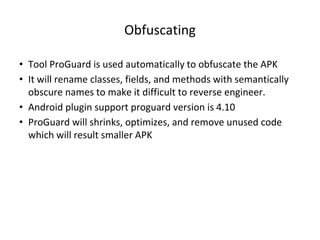Obfuscating
• Tool ProGuard is used automatically to obfuscate the APK
• It will rename classes, fields, and methods with semantically
obscure names to make it difficult to reverse engineer.
• Android plugin support proguard version is 4.10
• ProGuard will shrinks, optimizes, and remove unused code
which will result smaller APK
 