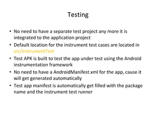 Testing
• No need to have a separate test project any more it is
integrated to the application project
• Default location for the instrument test cases are located in
src/instrumentTest
• Test APK is built to test the app under test using the Android
instrumentation framework
• No need to have a AndroidManifest.xml for the app, cause it
will get generated automatically
• Test app manifest is automatically get filled with the package
name and the instrument test runner
 