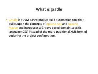 What is gradle
• Gradle is a JVM based project build automation tool that
builds upon the concepts of Apache Ant and Apache
Maven and introduces a Groovy based domain-specific-
language (DSL) instead of the more traditional XML form of
declaring the project configuration.
 