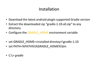 Installation
• Download the latest android plugin supported Gradle version
• Extract the downloaded zip “gradle-1.10-all.zip” to any
directory
• Configure the GRADLE_HOME environment variable
• set GRADLE_HOME=<installed directoy>gradle-1.10
• set PATH=%PATH%%GRADLE_HOME%bin
• C:> gradle
 