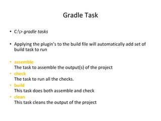 Gradle Task
• C:> gradle tasks
• Applying the plugin’s to the build file will automatically add set of
build task to run
• assemble
The task to assemble the output(s) of the project
• check
The task to run all the checks.
• build
This task does both assemble and check
• clean
This task cleans the output of the project
 