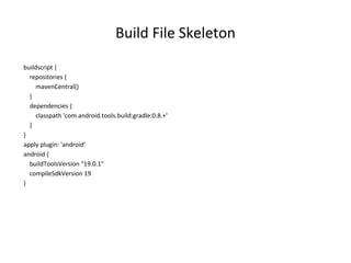 Build File Skeleton
buildscript {
repositories {
mavenCentral()
}
dependencies {
classpath 'com.android.tools.build:gradle:0.8.+'
}
}
apply plugin: 'android'
android {
buildToolsVersion "19.0.1"
compileSdkVersion 19
}
 