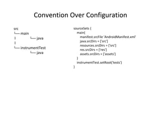 Convention Over Configuration
src
└── main
l └── java
l
└── instrumentTest
└── java
sourceSets {
main{
manifest.srcFile 'AndroidManifest.xml'
java.srcDirs = ['src']
resources.srcDirs = ['src']
res.srcDirs = ['res']
assets.srcDirs = ['assets']
}
instrumentTest.setRoot('tests')
}
 