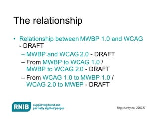The relationship Relationship between MWBP 1.0 and WCAG  - DRAFT MWBP and WCAG 2.0  - DRAFT From  MWBP to WCAG 1.0  /  MWBP to WCAG 2.0  - DRAFT From  WCAG 1.0 to MWBP 1.0  /  WCAG 2.0 to MWBP  - DRAFT 