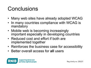 Conclusions Many web sites have already adopted WCAG In many countries compliance with WCAG is mandatory Mobile web is becoming increasingly important especially in developing countries Reduced cost and effort if both are implemented together Reinforces the business case for accessibility Better overall access for  all  users 