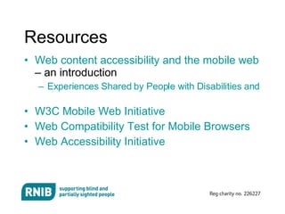 Resources  Web content accessibility and the mobile web  – an introduction Experiences Shared by People with Disabilities and by People Using Mobile Devices   W3C Mobile Web Initiative   Web Compatibility Test for Mobile Browsers Web Accessibility Initiative 