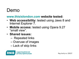 Demo www.thisislondon.com  website tested: Web accessibility:  tested using Jaws 8 and Internet Explorer 7. Mobile access:  tested using Opera 9.27 “small view”. Shared issues: Repeated links Overuse of images Lack of skip links 