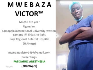 M W E B A Z A
VICTOR™
MBchB 5th year
Ugandan.
Kamapala international university-western
campus @ Jinja site-light
Jinja Regional Referral Hospital
(JRRHosp)
mwebazavictor1997@gmail.com
Presenting:-
PAEDIATRIC ANESTHESIA
(2022/April)
10/18/2022 1
 