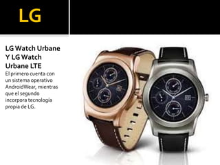 LG
LG Watch Urbane
Y LG Watch
Urbane LTE
El primero cuenta con
un sistema operativo
AndroidWear, mientras
que el segundo
incorpora tecnología
propia de LG.
 