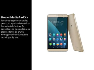 Huawi MediaPad X2
Tamaño y aspecto de tablet,
pero con capacidad de realizar
llamadas telefonicas. Su
pantalla es de 7 pulgadas, y su
procesador es de 2 GHz,
Kirin930 y ocho núcleos con
tecnología 64 bits.
 