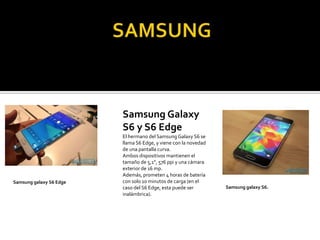 Samsung Galaxy
S6 y S6 Edge
El hermano del Samsung Galaxy S6 se
llama S6 Edge, y viene con la novedad
de una pantalla curva.
Ambos dispositivos mantienen el
tamaño de 5,1”, 576 ppi y una cámara
exterior de 16 mp.
Además, prometen 4 horas de batería
con solo 10 minutos de carga (en el
caso del S6 Edge, esta puede ser
inalámbrica).
Samsung galaxy S6 Edge
Samsung galaxy S6.
 