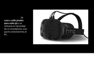 HTC REVIVE
Estas gafas de realidad
virtual, disponen de
1200 x 1080 píxeles
para cada ojo y se
utilizará sin necesidad
de un smartphone, sino
que lo conectaremos al
PC.
 