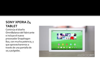 SONY XPERIA Z4
TABLET
Continúa el diseño
OmniBalance del fabricante
e incluye el nuevo
procesador Snapdragon
810, con mucha potencia, y
que aprovecharemos a
través de una pantalla de
10,1 pulgadas.
 