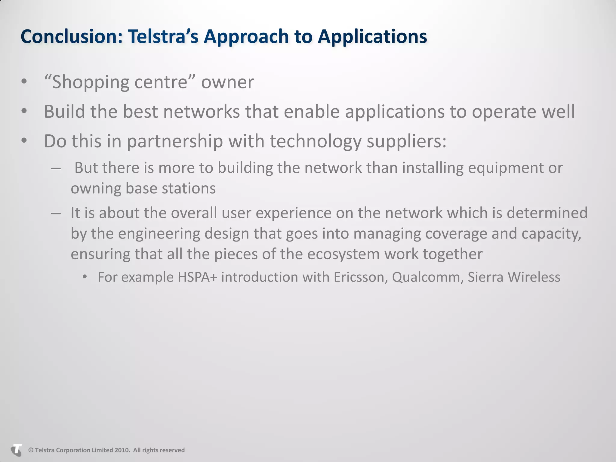 • “Shopping centre” owner
• Build the best networks that enable applications to operate well
• Do this in partnership with technology suppliers:
        – But there is more to building the network than installing equipment or
          owning base stations
        – It is about the overall user experience on the network which is determined
          by the engineering design that goes into managing coverage and capacity,
          ensuring that all the pieces of the ecosystem work together
                  • For example HSPA+ introduction with Ericsson, Qualcomm, Sierra Wireless




© Telstra Corporation Limited 2010. All rights reserved
 