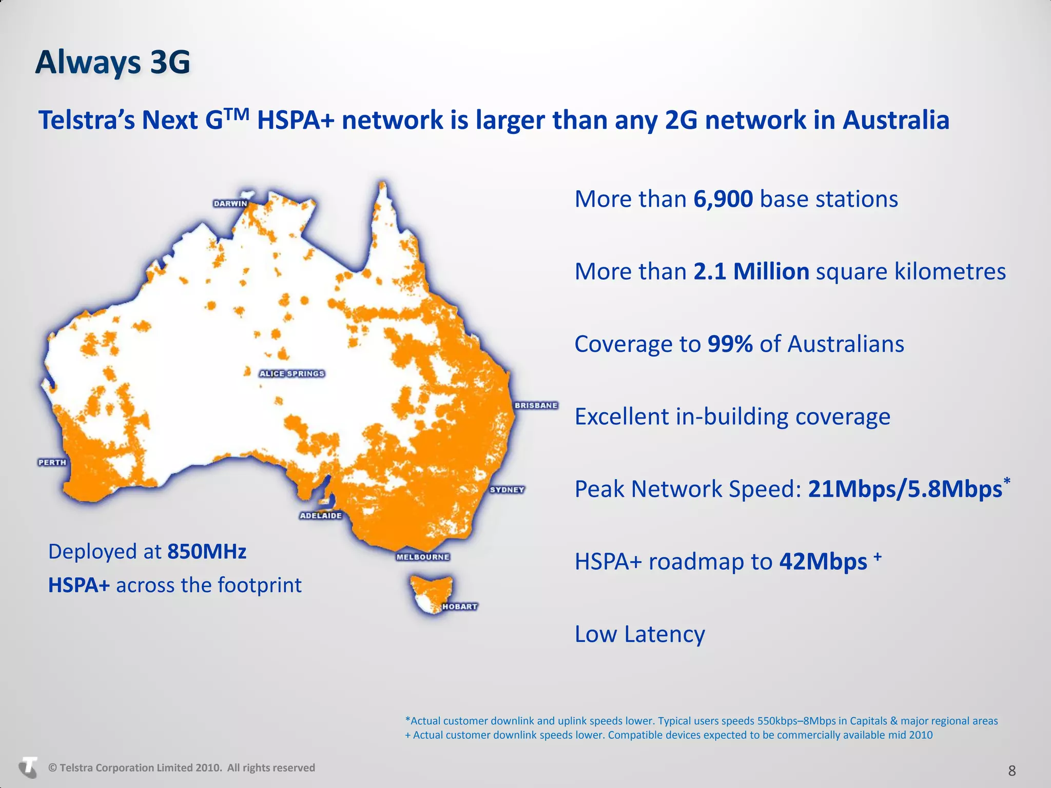 Telstra’s Next GTM HSPA+ network is larger than any 2G network in Australia

                                                                                            More than 6,900 base stations

                                                                                            More than 2.1 Million square kilometres

                                                                                            Coverage to 99% of Australians

                                                                                            Excellent in-building coverage

                                                                                            Peak Network Speed: 21Mbps/5.8Mbps*

Deployed at 850MHz                                                                          HSPA+ roadmap to 42Mbps +
HSPA+ across the footprint

                                                                                            Low Latency


                                                          *Actual customer downlink and uplink speeds lower. Typical users speeds 550kbps–8Mbps in Capitals & major regional areas
                                                          + Actual customer downlink speeds lower. Compatible devices expected to be commercially available mid 2010

© Telstra Corporation Limited 2010. All rights reserved                                                                                                                              8
 