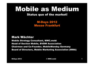 Mobile as Medium
              Status quo of the market!

                   M-Days 2012
                  Messe Frankfurt



Mark Wächter
Mobile Strategy Consultant, MWC.mobi
Head of Section Mobile, BVDW Association
Chairman and Co-Founder, MobileMonday Germany
Board of Directors, Mobile Marketing Association (MMA)



M-Days 2012                 © MWC.mobi                   1
 