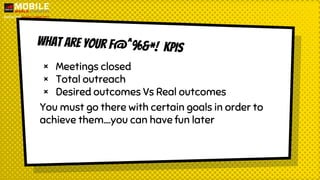 WHat are your F@^%&*! KPIs
× Meetings closed
× Total outreach
× Desired outcomes Vs Real outcomes
You must go there with certain goals in order to
achieve them….you can have fun later