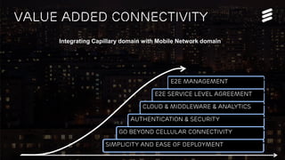 Mobile World Congress 2014 | © Ericsson AB 2014 | Page 5
VALUE ADDED Connectivity
Integrating Capillary domain with Mobile Network domain
Simplicity and ease of deployment
Go Beyond Cellular Connectivity
Authentication & security
CLOUD & Middleware & Analytics
E2E Service Level Agreement
E2E Management
 
