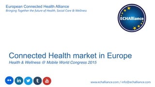 Connected Health market in Europe
Health & Wellness @ Mobile World Congress 2015
www.echalliance.com / info@echalliance.com
European Connected Health Alliance
Bringing Together the future of Health, Social Care & Wellness
 