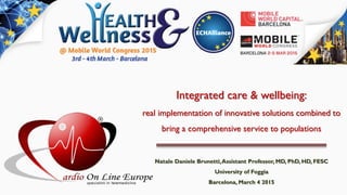 Integrated care & wellbeing:
real implementation of innovative solutions combined to
bring a comprehensive service to populations
Natale Daniele Brunetti,Assistant Professor, MD, PhD, HD, FESC
University of Foggia
Barcelona, March 4 2015
 