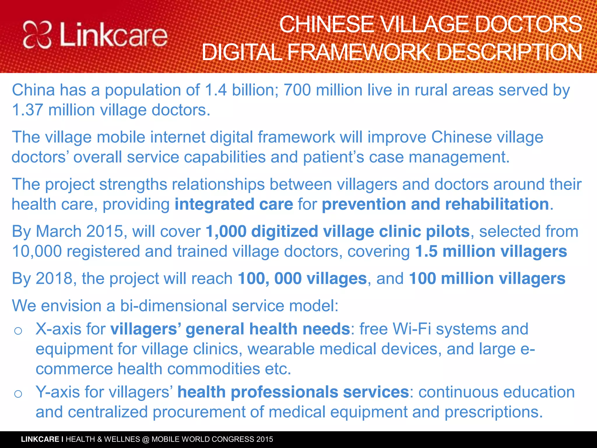 LINKCARE | HEALTH & WELLNES @ MOBILE WORLD CONGRESS 2015
Operación Inversiones Tanaka
China has a population of 1.4 billion; 700 million live in rural areas served by
1.37 million village doctors.
The village mobile internet digital framework will improve Chinese village
doctors’ overall service capabilities and patient’s case management.
The project strengths relationships between villagers and doctors around their
health care, providing integrated care for prevention and rehabilitation.
By March 2015, will cover 1,000 digitized village clinic pilots, selected from
10,000 registered and trained village doctors, covering 1.5 million villagers
By 2018, the project will reach 100, 000 villages, and 100 million villagers
We envision a bi-dimensional service model:
o X-axis for villagers’ general health needs: free Wi-Fi systems and
equipment for village clinics, wearable medical devices, and large e-
commerce health commodities etc.
o Y-axis for villagers’ health professionals services: continuous education
and centralized procurement of medical equipment and prescriptions.
CHINESE VILLAGE DOCTORS
DIGITAL FRAMEWORK DESCRIPTION
 