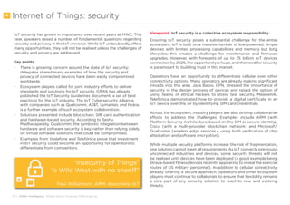 11 • GSMA Intelligence Mobile World Congress 2018 wrap-up
Internet of Things: security
IoT security has grown in importance over recent years at MWC. This
year, speakers raised a number of fundamental questions regarding
security and privacy in the IoT universe. While IoT undoubtedly offers
many opportunities, they will not be realised unless the challenges of
security and privacy are addressed.
Key points
•	 There is growing concern around the state of IoT security;
delegates shared many examples of how the security and
privacy of connected devices have been easily compromised
worldwide.
•	 Ecosystem players called for joint industry efforts to deliver
standards and solutions for IoT security. GSMA has already
published the IoT Security Guidelines document, a set of best
practices for the IoT industry. The IoT Cybersecurity Alliance,
with companies such as Qualcomm, AT&T, Symantec and Nokia,
is a further example of such ecosystem collaboration.
•	 Solutions presented include blockchain, SIM card authentication
and hardware-based security. According to Seshu
Madhavapeddy, Qualcomm, the symbiotic integration between
hardware and software security is key, rather than relying solely
on virtual software solutions that could be compromised.
•	 Examples from Vodafone and Telefónica prove that investment
in IoT security could become an opportunity for operators to
differentiate from competitors.
Viewpoint: IoT security is a collective ecosystem responsibility
Ensuring IoT security poses a substantial challenge for the entire
ecosystem. IoT is built on a massive number of low-powered, simple
devices with limited processing capabilities and memory but long
lifecycles; this creates a challenge for maintenance and firmware
upgrades. However, with forecasts of up to 25 billion IoT devices
connected by 2025, the opportunity is huge, and the need for security
is paramount to building trust in this market.
Operators have an opportunity to differentiate cellular over other
connectivity options. Many operators are already making significant
inroads into this area. Jaya Baloo, KPN, stressed the importance of
security in the design process of devices and raised the option of
using teams of ethical hackers to stress test security. Meanwhile,
Telefónica demonstrated how to provide a digital certificate in an
IoT device over the air by identifying SIM card credentials.
Across the ecosystem, industry players are also driving collaborative
efforts to address the challenges. Examples include ARM (with
Platform Security Architecture, based on the SIM as secure identity),
Cisco (with a multi-provider blockchain network) and Microsoft/
Qualcomm (wireless edge services – using both verification of chip
attestation and software encryption).
While multiple security platforms increase the risk of fragmentation,
one solution cannot meet all requirements. As IoT connects previously
unconnected industries and devices, some security threats will not
be realised until devices have been deployed (a good example being
Strava-based fitness devices recently appearing to reveal the exercise
routes of US military personnel). In addition to cellular connectivity
already offering a secure approach, operators and other ecosystem
players must continue to collaborate to ensure that flexibility remains
a core part of any security solution to react to new and evolving
threats.
4
“Insecurity of Things”
”a Wild West with no sheriff”
Paul Williamson, ARM, describing IoT
 