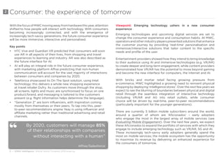 6 • GSMA Intelligence Mobile World Congress 2018 wrap-up
Consumer: the experience of tomorrow
WiththefocusofMWCmovingawayfromhardwarethisyear,attention
shifted to how people will interact with technology. With consumers
becoming increasingly connected, and with the emergence of
increasingly tech-savvy generations, the future consumer experience
will be more immersive, interactive and personalised.
Key points
•	 HTC Vive and Guardian VR predicted that consumers will soon
use AR in all aspects of their lives, from shopping and travel
experiences to learning and industry. AR was also described as
the future interface for AI.
•	 AI will play an integral role in the future consumer experience,
with marketing platform Affise predicting that non-human
communication will account for the vast majority of interactions
between consumers and companies by 2020.
•	 Telefónica showcased its On The Spot solution, using Intel
technology; this delivers a whole new shopping experience
at travel retailer Dufry. As customers move through the shop,
all screens, lights and music are synchronised to focus on one
product/brand, and messaging is tailored to the customers
present (e.g. flight information helps determine the language).
•	 “Generation Z” are born influencers, with inspiration coming
mostly from themselves or their peers. To tap into this, peer-
to-peer recommendations engine Yeay is using influencer and
affiliate marketing rather than traditional advertising and retail
channels.
Viewpoint: Emerging technology ushers in a new consumer
experience
Emerging technologies and upcoming digital services are set to
change the consumer experience and consumption habits. At MWC,
operatorsandotherindustryplayerspresentedsolutionsthatenhance
the customer journey by providing ‘real-time’ personalisation and
immersive/interactive solutions that tailor content to the specific
needs and profile of the user.
Entertainment providers showed how they intend to bring knowledge
to their audience using AI and immersive technologies (e.g. VR/AR)
to create deeper and long-term engagement, while content providers
demonstrated how VR/AR has the potential to move beyond gaming
and become the new interface for computers, the internet and AI.
With bricks and mortar retail facing growing pressure from
e-commerce, MWC highlighted a growing need to reinvent physical
shoppingbydeploying‘intelligencestores’.Overthenextfewyearswe
expect to see the blurring of boundaries between physical and digital
retail through the seamless integration of interactive technology
(including VR/AR and AI) into retail outlets, while consumer
choice will be driven by real-time, peer-to-peer recommendations
(particularly important for the younger generations).
There are currently 5 billion mobile subscribers around the world,
around a quarter of whom are ‘Aficionados’ – early adopters
who engage the most in the largest array of mobile services (see
Evaluating Mobile Engagement). Over the next few years, we expect
these Aficionados to expand the portfolio of services with which they
engage to include emerging technology such as VR/AR, 5G and AI.
These increasingly tech-savvy early adopters generally spend the
most on mobile services; the mobile ecosystem has the opportunity
to maximise its revenue by delivering an enhanced experience for
the consumers of tomorrow.
2
By 2020, customers will manage 85%
of their relationships with companies
without interacting with a human”
Affise/Salesforce
“
 