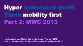 Hyper connected world
Think mobility first
Part 2: MWC 2013

How thoughts from Mobile World Congress (February 2013 )
build on thoughts from Consumer Electronics Show (January 2013)
1
 