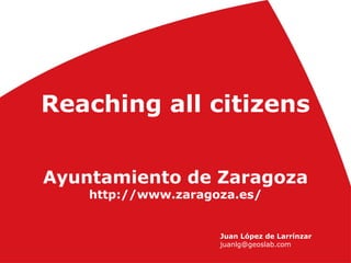 Reaching all citizens
Ayuntamiento de Zaragoza
http://www.zaragoza.es/
Juan López de Larrínzar
juanlg@geoslab.com
 