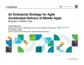 # IBMMobileFirst




    An Enterprise Strategy for Agile
    Accelerated Delivery of Mobile Apps
    Business. In Motion. Fast.

    Leigh Williamson
    Distinguished Engineer, IBM Software Group, Mobile Application Development   @leighawillia
    Christopher Frosk
    Director Strategic Partnerships, AT&T Advanced Mobility Solutions




1                                                                                           © 2013 IBM Corporation
 