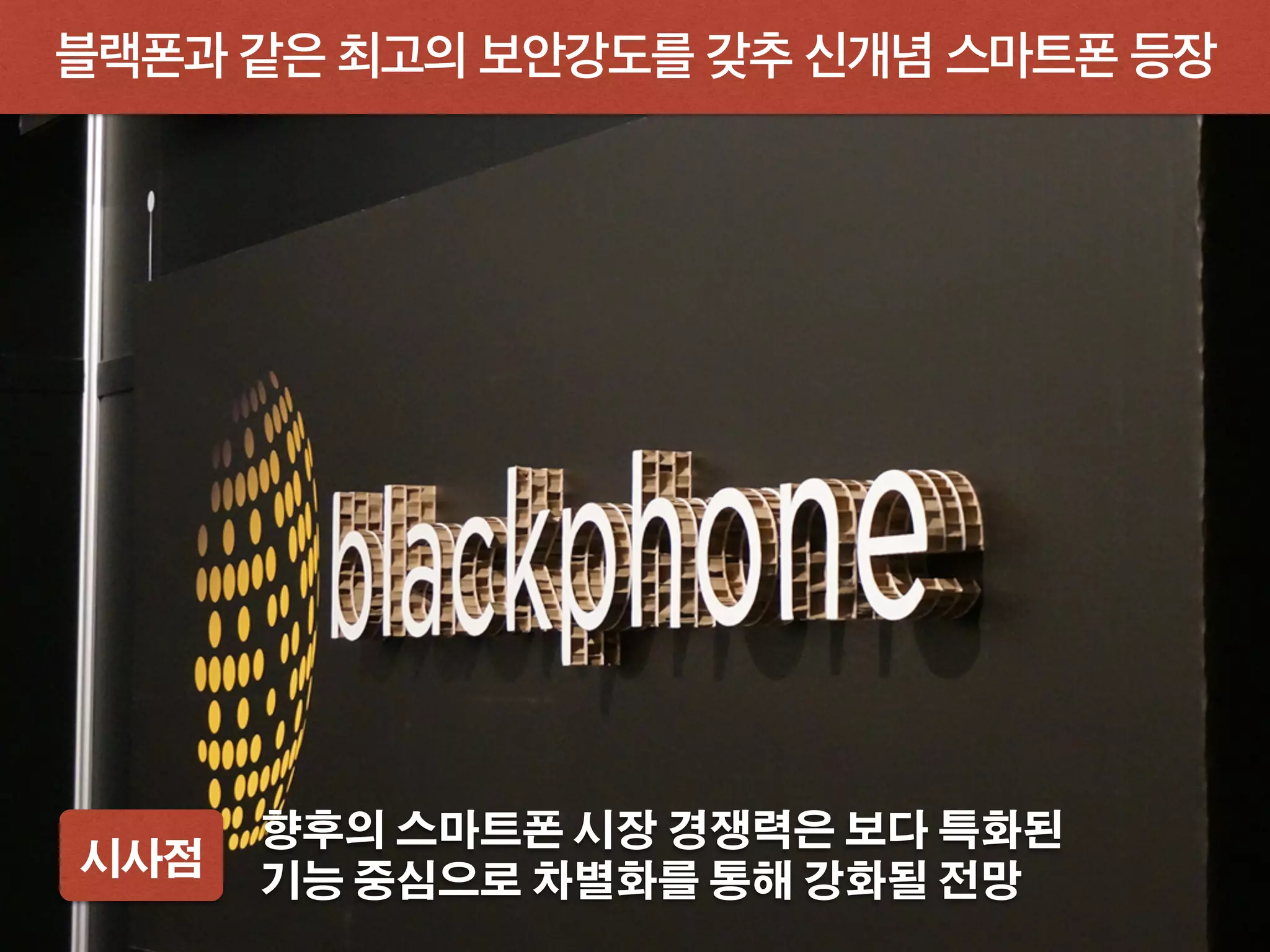 블랙폰과 같은 최고의 보안강도를 갖추 신개념 스마트폰 등장
시사점
향후의 스마트폰 시장 경쟁력은 보다 특화된
기능 중심으로 차별화를 통해 강화될 전망
 