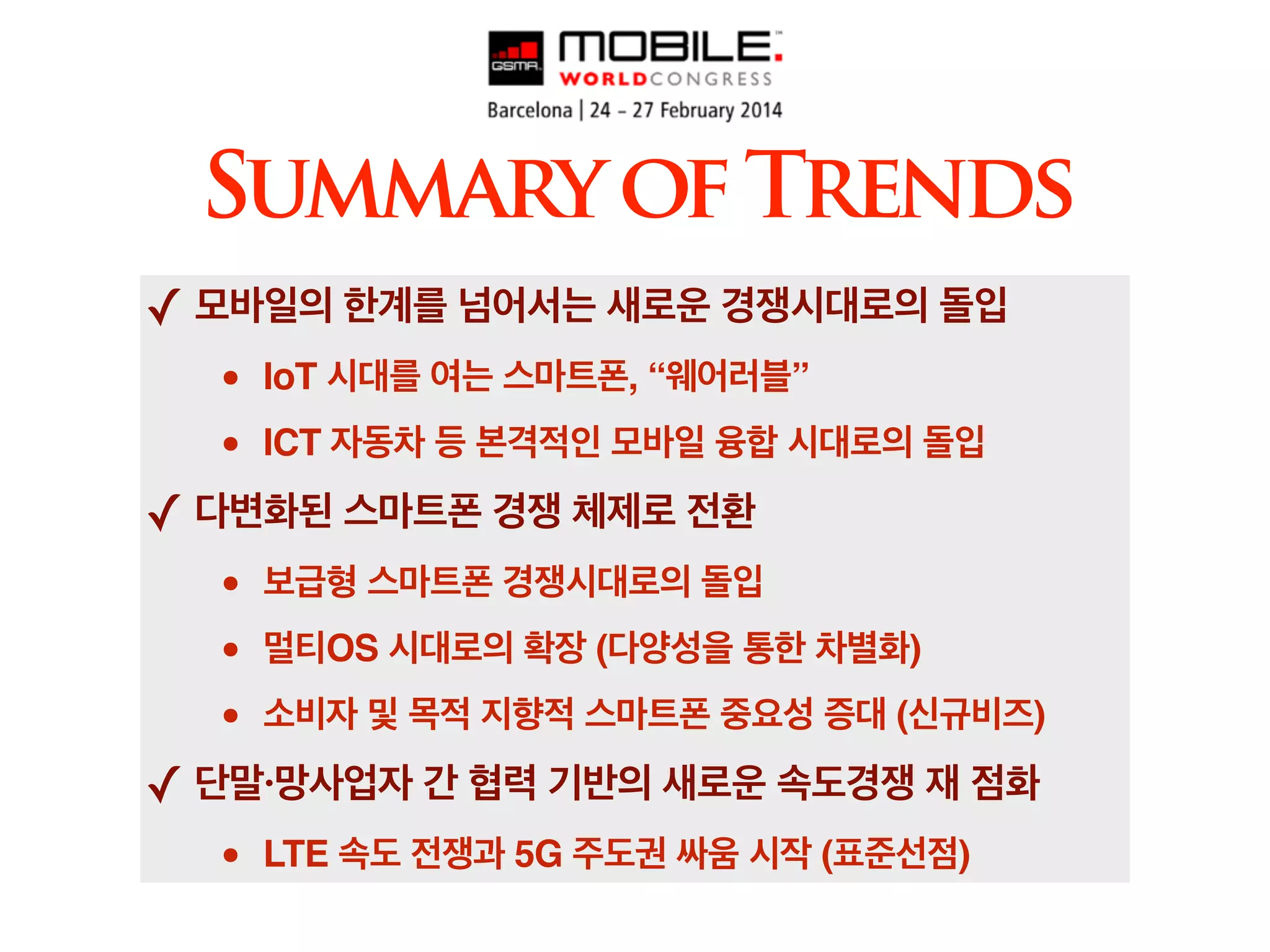 ✓ 모바일의 한계를 넘어서는 새로운 경쟁시대로의 돌입!
• IoT 시대를 여는 스마트폰, “웨어러블”!
• ICT 자동차 등 본격적인 모바일 융합 시대로의 돌입!
✓ 다변화된 스마트폰 경쟁 체제로 전환!
• 보급형 스마트폰 경쟁시대로의 돌입!
• 멀티OS 시대로의 확장 (다양성을 통한 차별화)!
• 소비자 및 목적 지향적 스마트폰 중요성 증대 (신규비즈)!
✓ 단말·망사업자 간 협력 기반의 새로운 속도경쟁 재 점화!
• LTE 속도 전쟁과 5G 주도권 싸움 시작 (표준선점)
SummaryofTrends
 