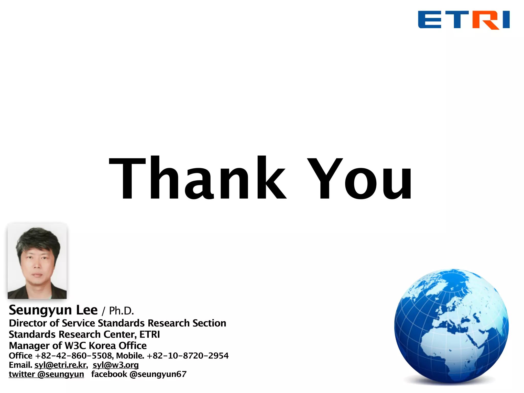 Thank You
Seungyun Lee / Ph.D.
Director of Service Standards Research Section
Standards Research Center, ETRI
Manager of W3C Korea Office
Office +82-42-860-5508, Mobile. +82-10-8720-2954
Email. syl@etri.re.kr, syl@w3.org
twitter @seungyun facebook @seungyun67
 