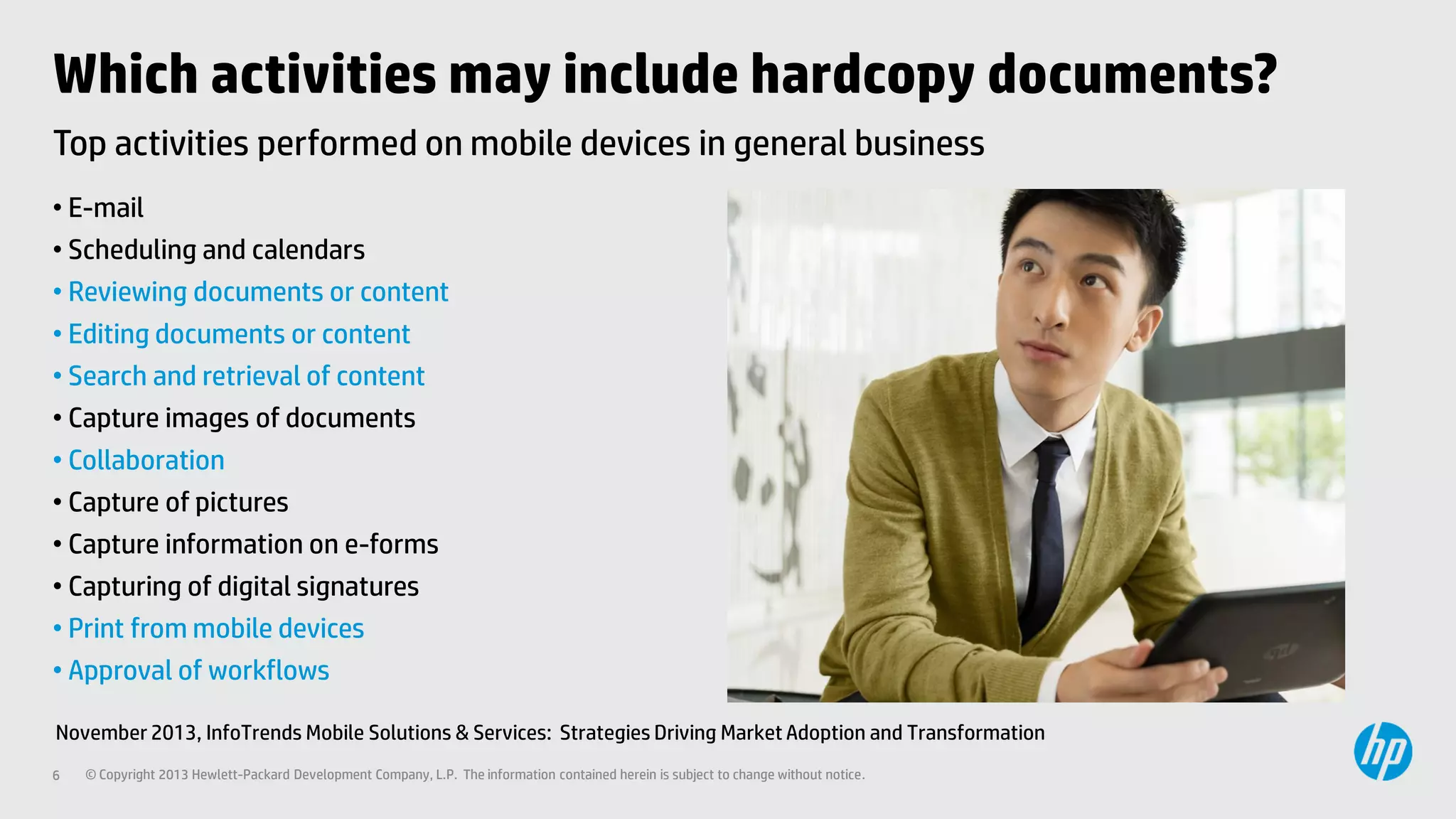 Which activities may include hardcopy documents?
Top activities performed on mobile devices in general business
• E-mail
• Scheduling and calendars
• Reviewing documents or content
• Editing documents or content
• Search and retrieval of content
• Capture images of documents
• Collaboration
• Capture of pictures
• Capture information on e-forms
• Capturing of digital signatures
• Print from mobile devices
• Approval of workflows
November 2013, InfoTrends Mobile Solutions & Services: Strategies Driving Market Adoption and Transformation
6

© Copyright 2013 Hewlett-Packard Development Company, L.P. The information contained herein is subject to change without notice.

 