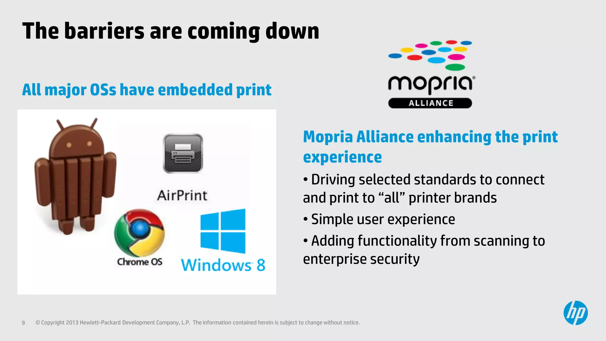 The barriers are coming down
All major OSs have embedded print
Mopria Alliance enhancing the print
experience
• Driving selected standards to connect
and print to “all” printer brands
• Simple user experience
• Adding functionality from scanning to
enterprise security

9

© Copyright 2013 Hewlett-Packard Development Company, L.P. The information contained herein is subject to change without notice.

 
