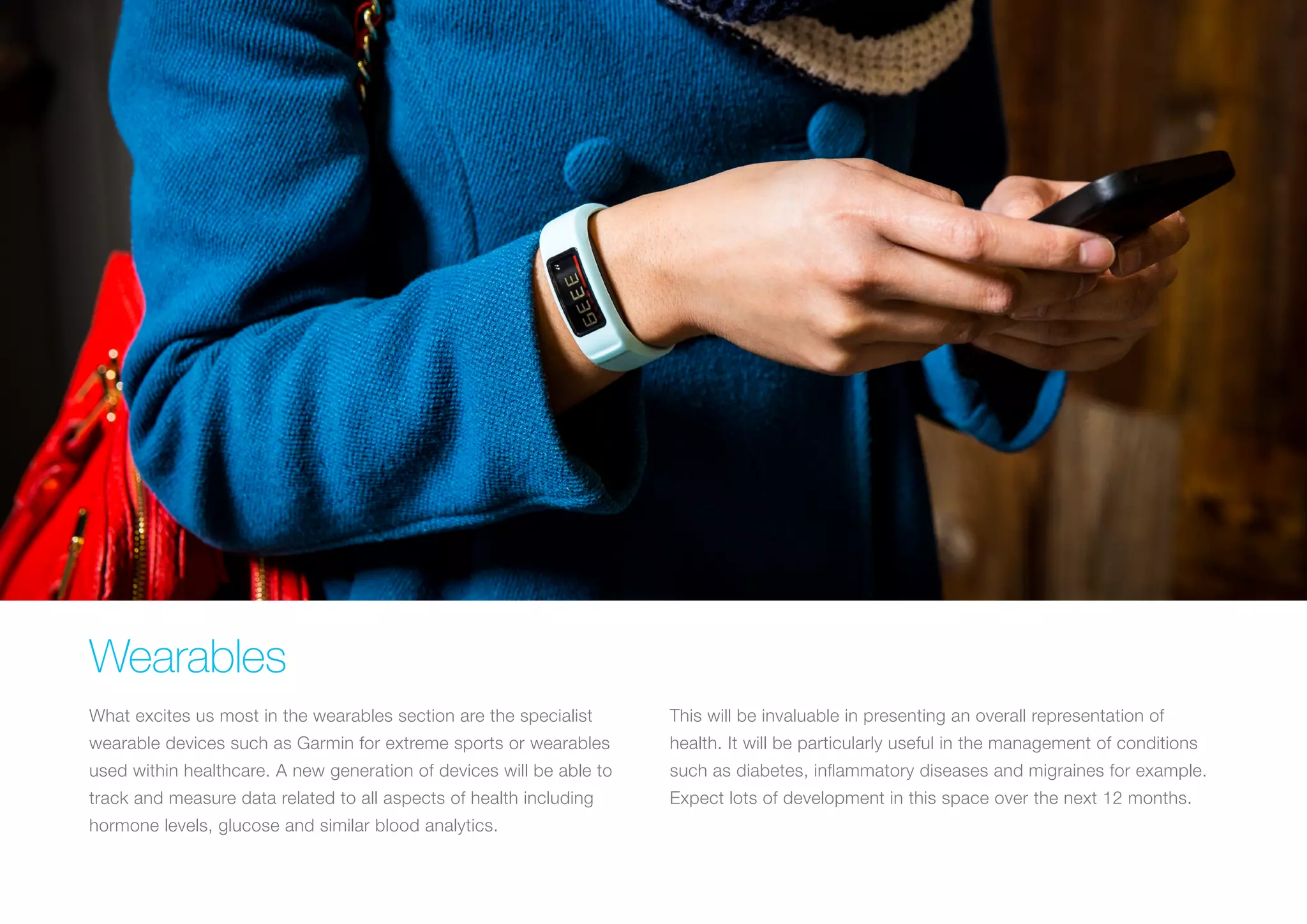 Wearables
What excites us most in the wearables section are the specialist
wearable devices such as Garmin for extreme sports or wearables
used within healthcare. A new generation of devices will be able to
track and measure data related to all aspects of health including
hormone levels, glucose and similar blood analytics.
This will be invaluable in presenting an overall representation of
health. It will be particularly useful in the management of conditions
such as diabetes, inflammatory diseases and migraines for example.
Expect lots of development in this space over the next 12 months.
 