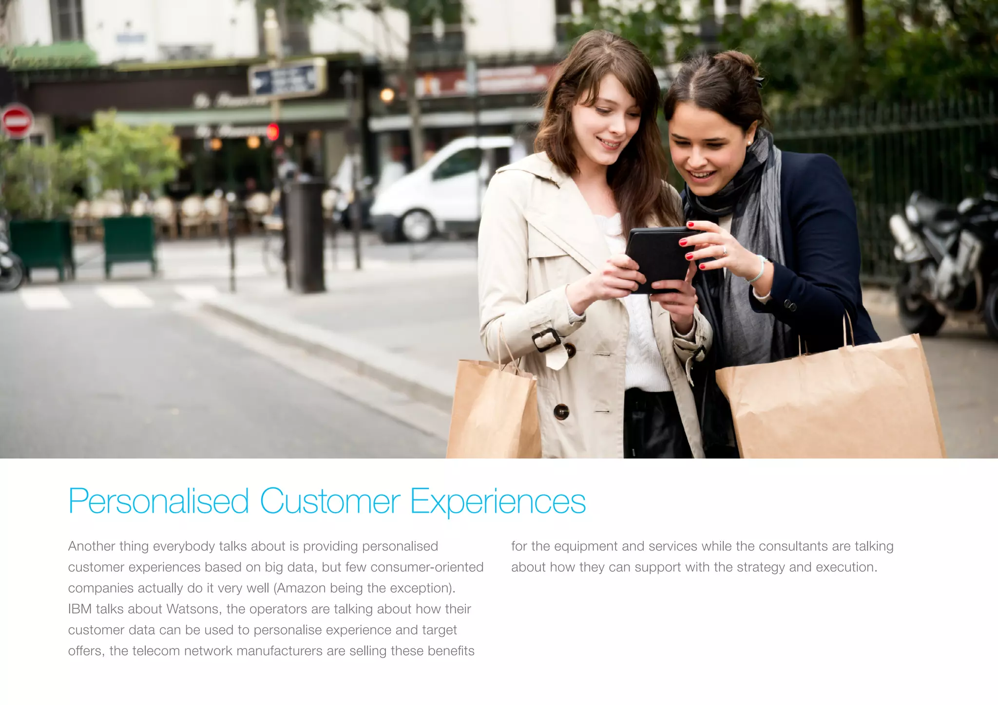 Personalised Customer Experiences
Another thing everybody talks about is providing personalised
customer experiences based on big data, but few consumer-oriented
companies actually do it very well (Amazon being the exception).
IBM talks about Watsons, the operators are talking about how their
customer data can be used to personalise experience and target
offers, the telecom network manufacturers are selling these benefits
for the equipment and services while the consultants are talking
about how they can support with the strategy and execution.
 