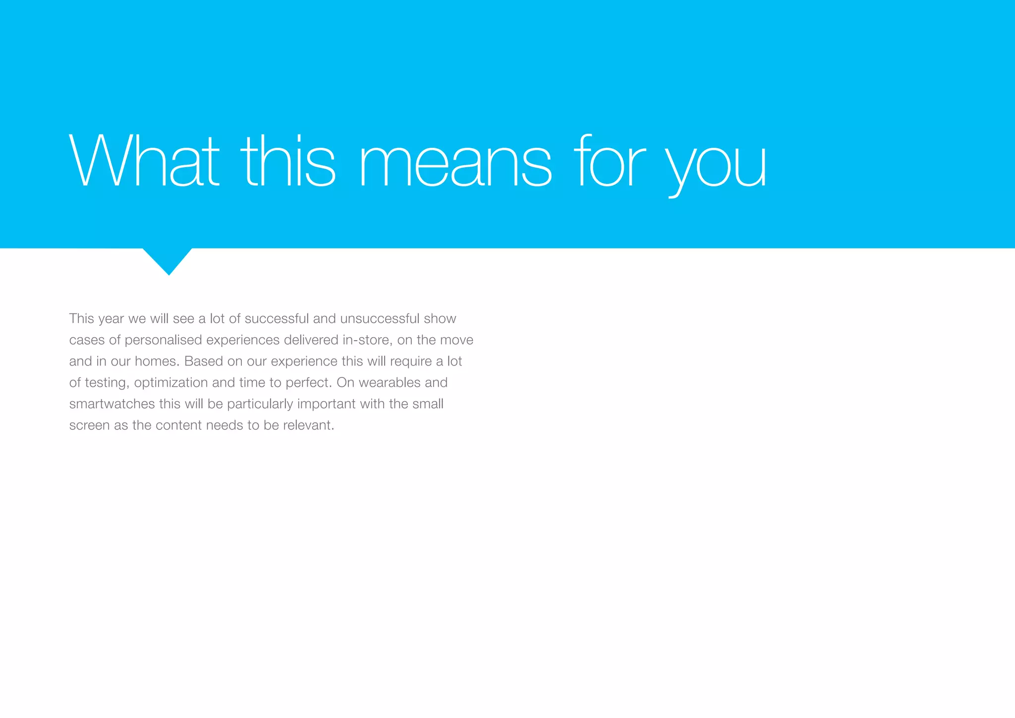 What this means for you
This year we will see a lot of successful and unsuccessful show
cases of personalised experiences delivered in-store, on the move
and in our homes. Based on our experience this will require a lot
of testing, optimization and time to perfect. On wearables and
smartwatches this will be particularly important with the small
screen as the content needs to be relevant.
 