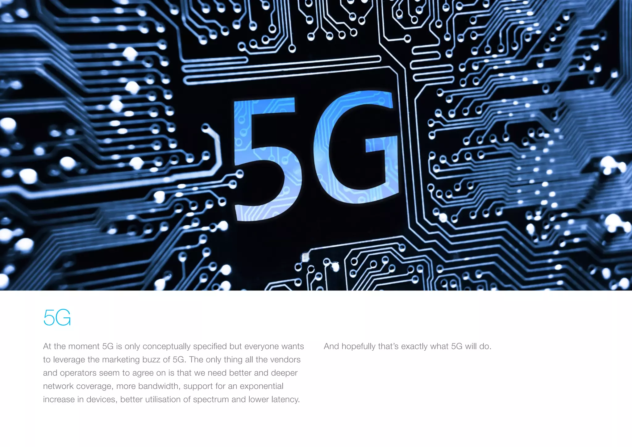 5G
At the moment 5G is only conceptually specified but everyone wants
to leverage the marketing buzz of 5G. The only thing all the vendors
and operators seem to agree on is that we need better and deeper
network coverage, more bandwidth, support for an exponential
increase in devices, better utilisation of spectrum and lower latency.
And hopefully that’s exactly what 5G will do.
 