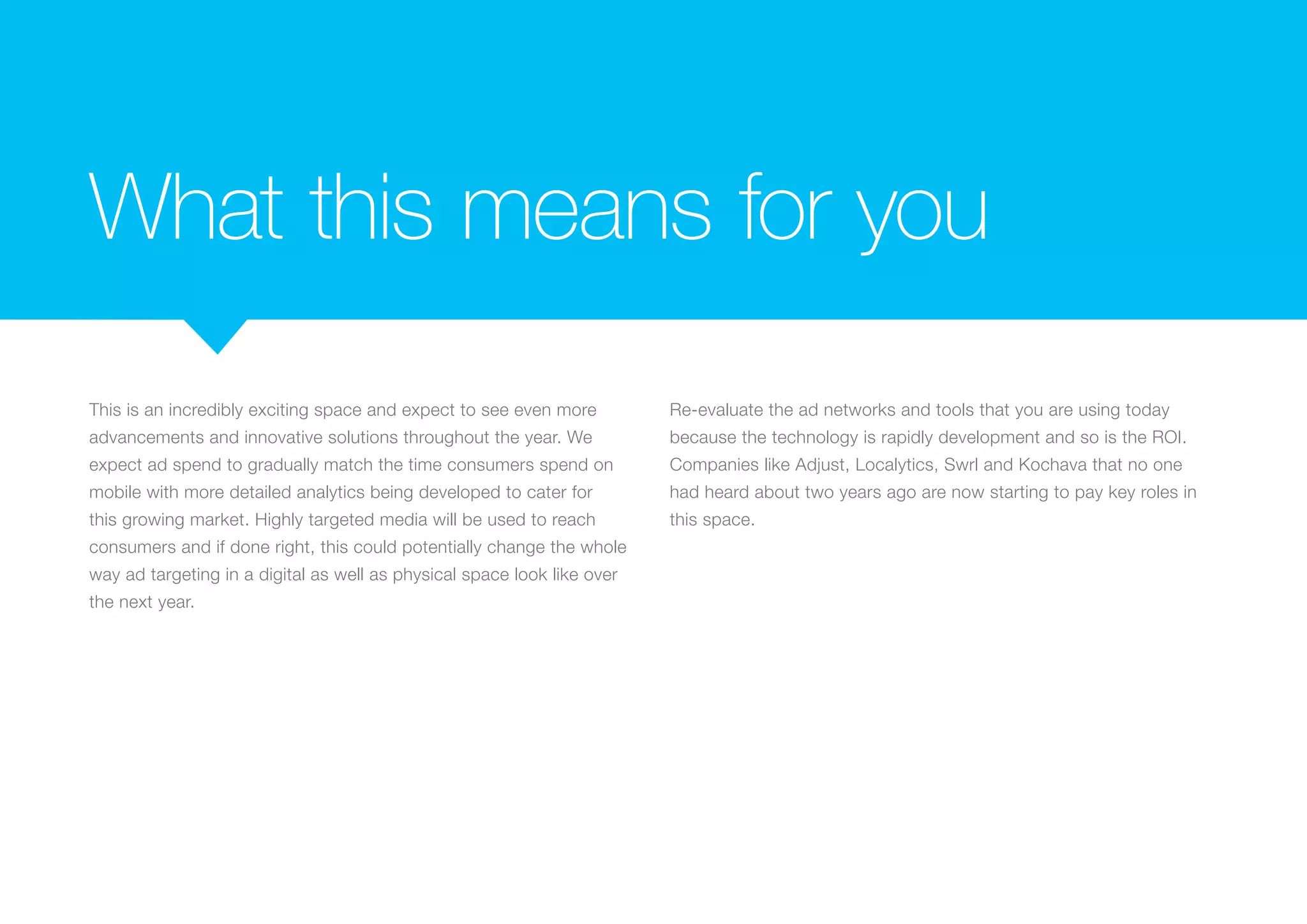 What this means for you
This is an incredibly exciting space and expect to see even more
advancements and innovative solutions throughout the year. We
expect ad spend to gradually match the time consumers spend on
mobile with more detailed analytics being developed to cater for
this growing market. Highly targeted media will be used to reach
consumers and if done right, this could potentially change the whole
way ad targeting in a digital as well as physical space look like over
the next year.
Re-evaluate the ad networks and tools that you are using today
because the technology is rapidly development and so is the ROI.
Companies like Adjust, Localytics, Swrl and Kochava that no one
had heard about two years ago are now starting to pay key roles in
this space.
 