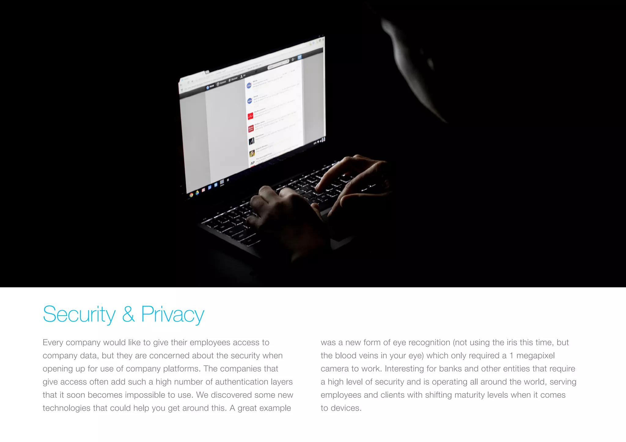 Security & Privacy
Every company would like to give their employees access to
company data, but they are concerned about the security when
opening up for use of company platforms. The companies that
give access often add such a high number of authentication layers
that it soon becomes impossible to use. We discovered some new
technologies that could help you get around this. A great example
was a new form of eye recognition (not using the iris this time, but
the blood veins in your eye) which only required a 1 megapixel
camera to work. Interesting for banks and other entities that require
a high level of security and is operating all around the world, serving
employees and clients with shifting maturity levels when it comes
to devices.
 